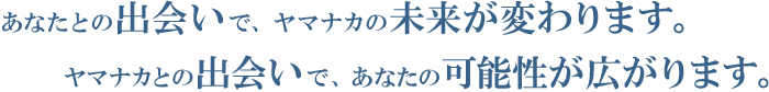 あなたとの出会いで、ヤマナカの未来が変わります。ヤマナカとの出会いで、あなたの可能性が広がります。